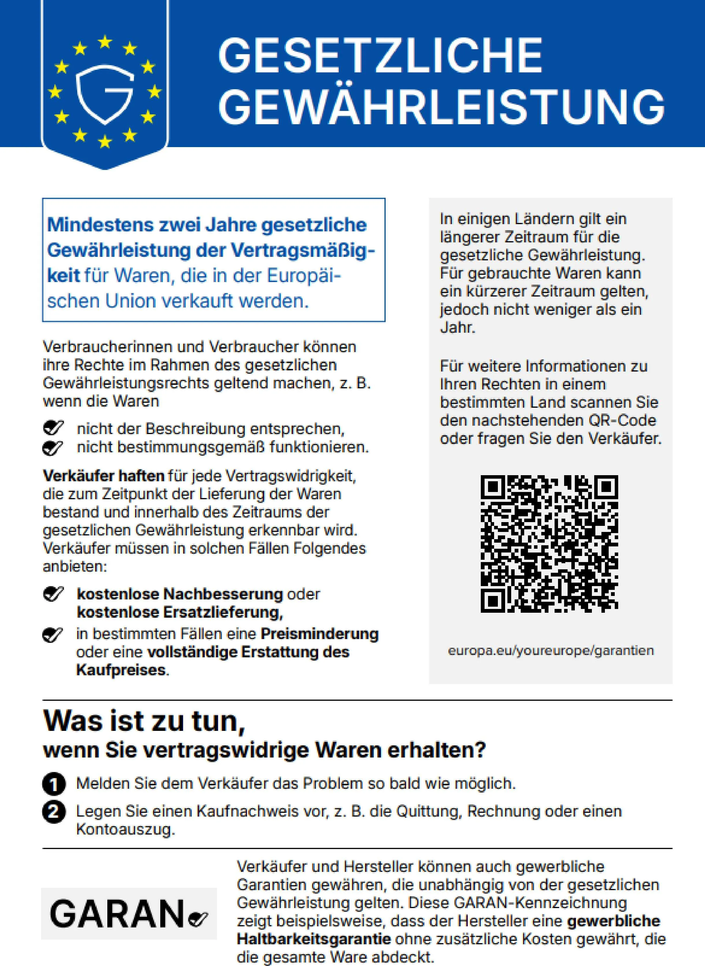 Gesetzliche Gewährleistung. Mindestens zwei Jahre gesetzliche Gewährleistung der Vertragsmäßigkeit für Waren, die in der Europäischen Union verkauft werden. Verbraucherinnen und Verbraucher können ihre Rechte im Rahmen des gesetzlichen Gewährleistungsrechts geltend machen, z. B. wenn die Waren nicht der Beschreibung entsprechen, nicht bestimmungsgemäß funktionieren. Verkäufer haften für jede Vertragswidrigkeit, die zum Zeitpunkt der Lieferung der Waren bestand und innerhalb des Zeitraums der gesetzlichen Gewährleistung erkennbar wird. Verkäufer müssen in solchen Fällen Folgendes anbieten: kostenlose Nachbesserung oder kostenlose Ersatzlieferung, in bestimmten Fällen eine Preisminderung oder eine vollständige Erstattung des Kaufpreises. In einigen Ländern gilt ein längerer Zeitraum für die gesetzliche Gewährleistung. Für gebrauchte Waren kann ein kürzerer Zeitraum gelten, jedoch nicht weniger als ein Jahr. Für weitere Informationen zu Ihren Rechten in einem bestimmten Land scannen Sie den nachstehenden QR-Code oder fragen Sie den Verkäufer. europa.eu/youreurope/garantien. Was ist zu tun, wenn Sie vertragswidrige Waren erhalten? 1. Melden Sie dem Verkäufer das Problem so bald wie möglich. 2. Legen Sie einen Kaufnachweis vor, z. B. die Quittung, Rechnung oder einen Kontoauszug. Verkäufer und Hersteller können auch gewerbliche Garantien gewähren, die unabhängig von der gesetzlichen Gewährleistung gelten. Diese GARAN-Kennzeichnung zeigt beispielsweise, dass der Hersteller eine gewerbliche Haltbarkeitsgarantie ohne zusätzliche Kosten gewährt, die die gesamte Ware abdeckt.